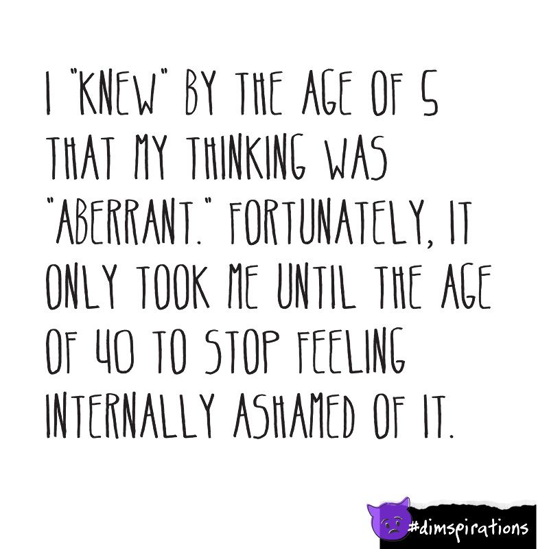 I knew by the age of 5 that my thinking was aberrant. Fortunately it only took me until the age of 40 to stop feeling internally ashamed of it.