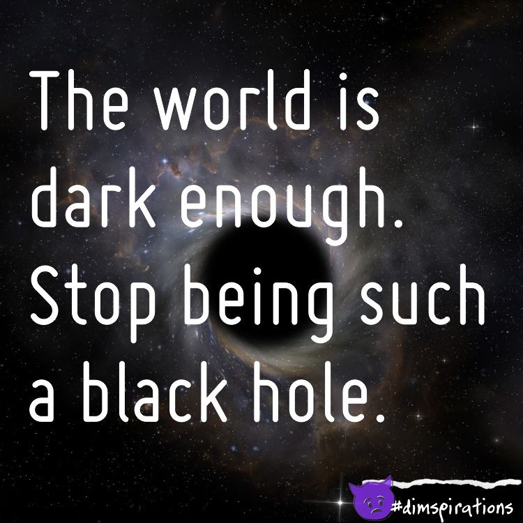 The world is dark enough. Stop being such a black hole.