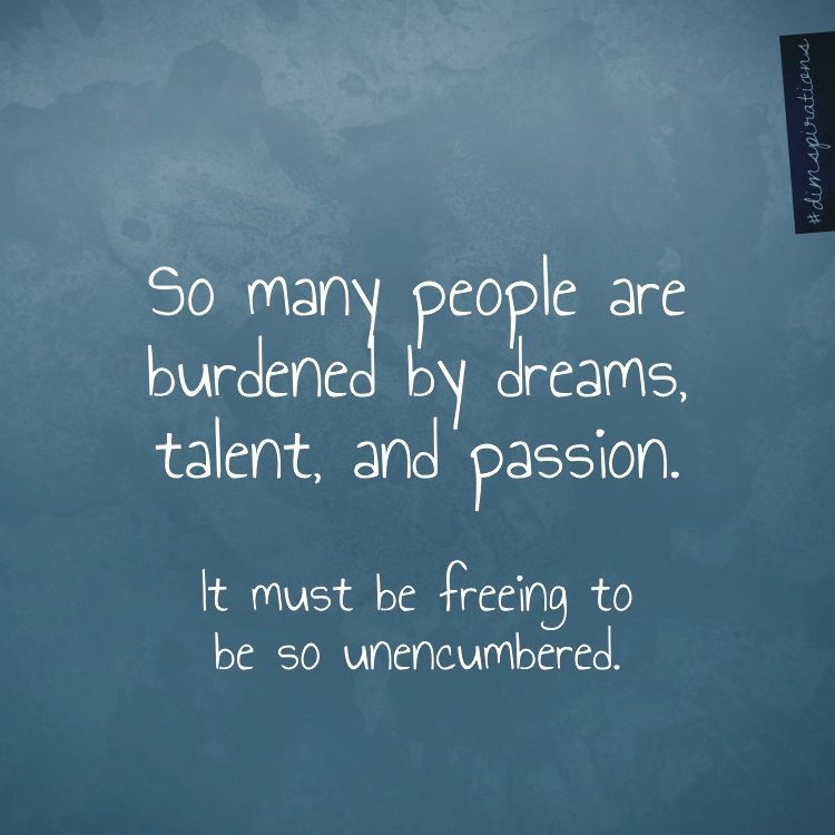 So many people are burdened by dreams, talent, and passion. It must be freeing to be so unencumbered.