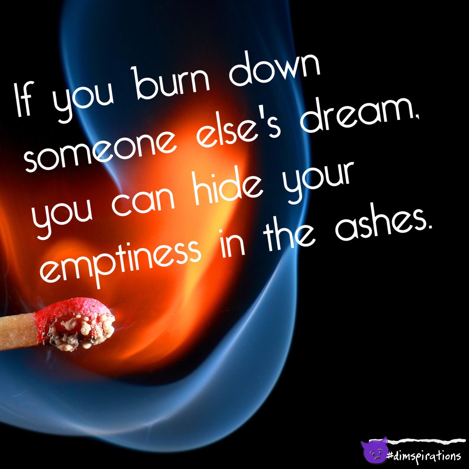 If you burn down someone else's dream, you can hide your emptiness in the ashes.