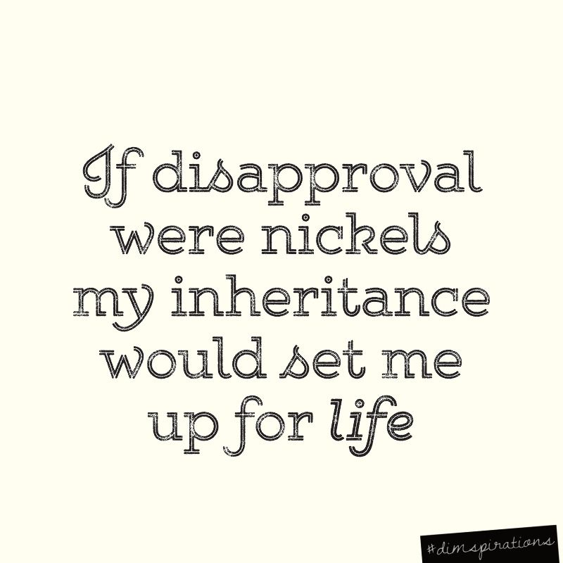 If disapproval were nickels, my inheritance would set me up for life.