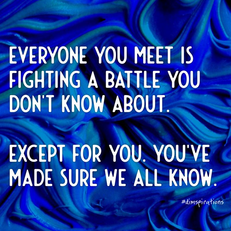 EVERYONE YOU MEET IS FIGHTING A BATTLE YOU DON'T KNOW ABOUT. EXCEPT FOR YOU. YOU'VE MADE SURE WE ALL KNOW.