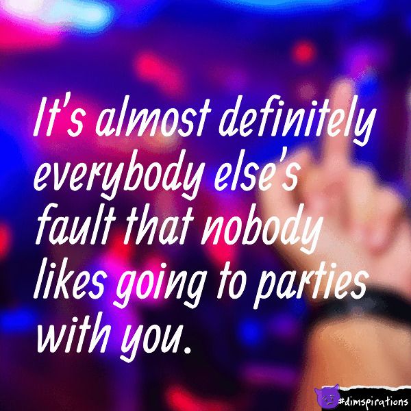 It's almost definitely everybody else's fault that nobody likes going to parties with you.