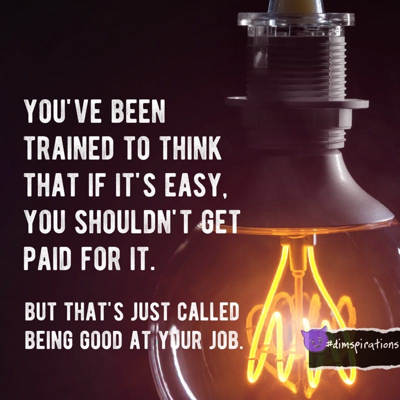 YOU'VE BEEN TRAINED TO THINK THAT IF IT'S EASY, YOU SHOULDN'T GET PAID FOR IT. BUT THAT'S JUST CALLED BEING GOOD AT YOUR JOB.