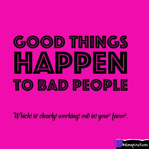Good things happen to bad people, which is clearly working out in your favor.