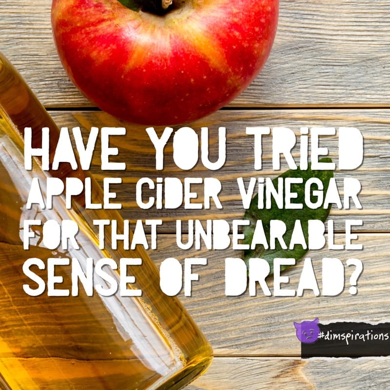 HAVE YOU TRIED APPLE CIDER VINEGAR FOR THAT UNBEARABLE SENSE OF DREAD?