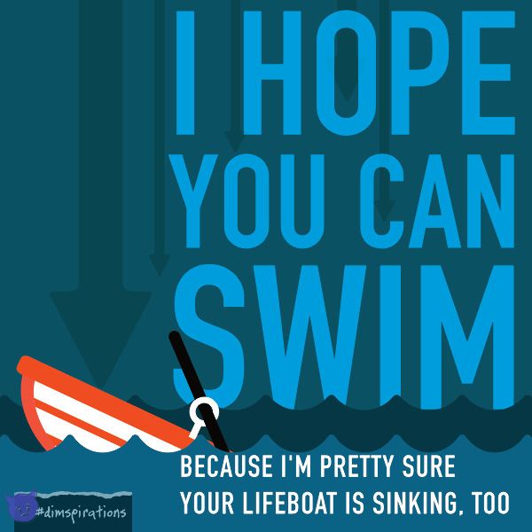 I hope you can swim, because it looks like your lifeboat is sinking, too