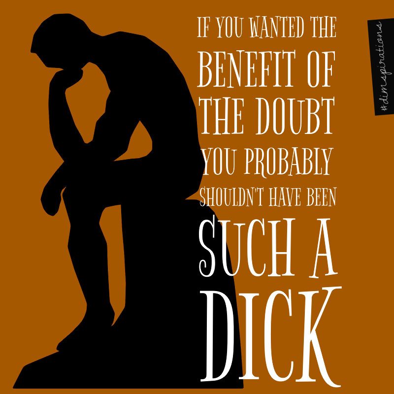 If you wanted the benefit of the doubt, maybe you shouldn't have been such a dick.
