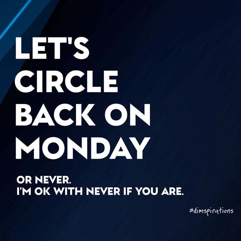LET'S CIRCLE BACK ON MONDAY. OR NEVER. I'M OK WITH NEVER IF YOU ARE.