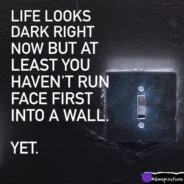 I know life looks dark right now, but at least you haven't run face first into a wall yet.