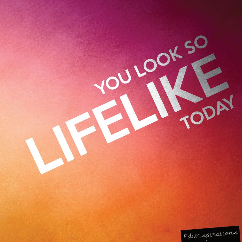 You look so lifelike today.