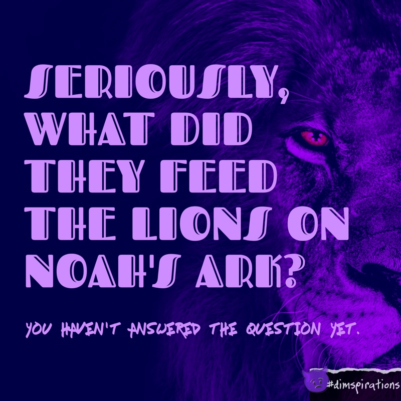 SERIOUSLY, WHAT DID THEY FEED THE LIONS ON NOAH'S ARK? you HAVEN'T ANSWERED THE QUESTION YET.