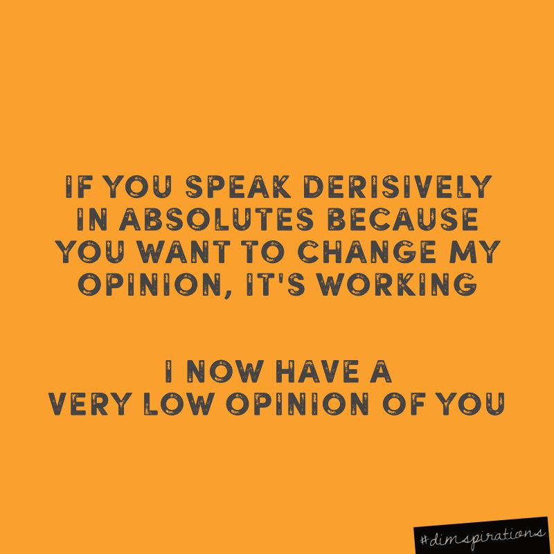 If you speak derisively in absolutes because you want to change my opinion, it's working. I now have a very low opinion of you.