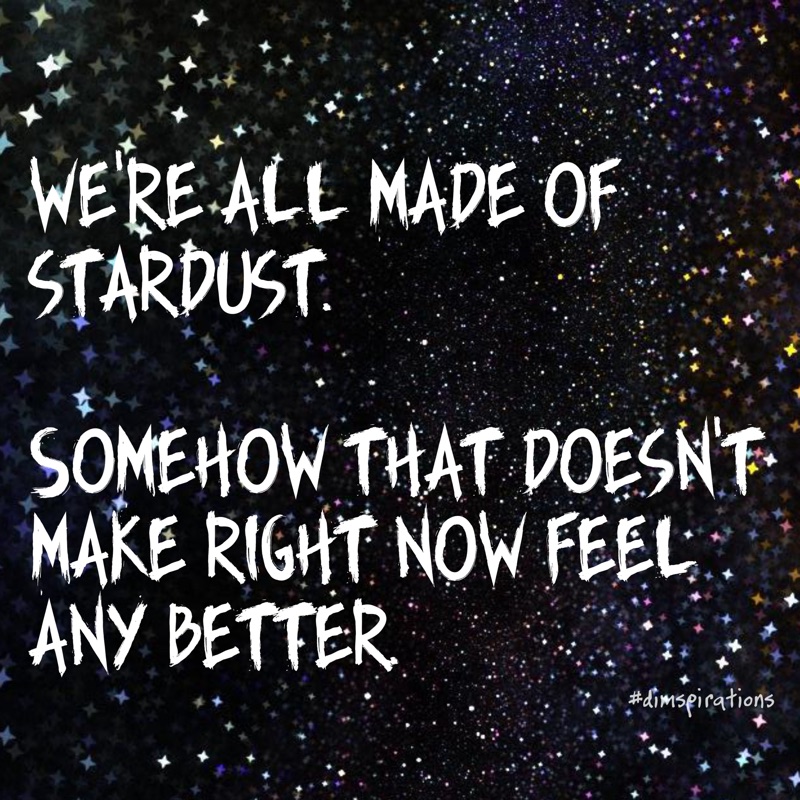 WE'RE ALL MADE OF STARDUST. SOMEHOW THAT DOESNT MAKE RIGHT NOW FEEL ANY BETTER