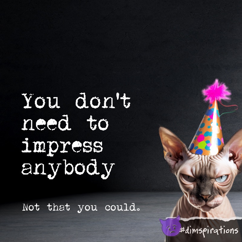 You don't need to impress anybody. Not that you could.