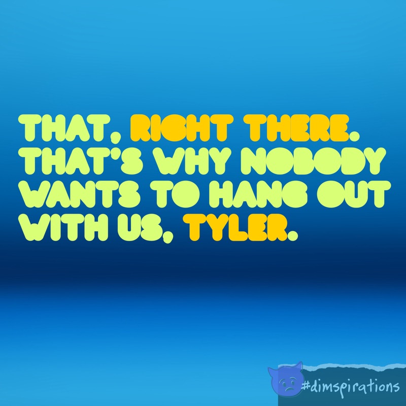 That. Right there. That's why nobody wants to hang out with us, Tyler.