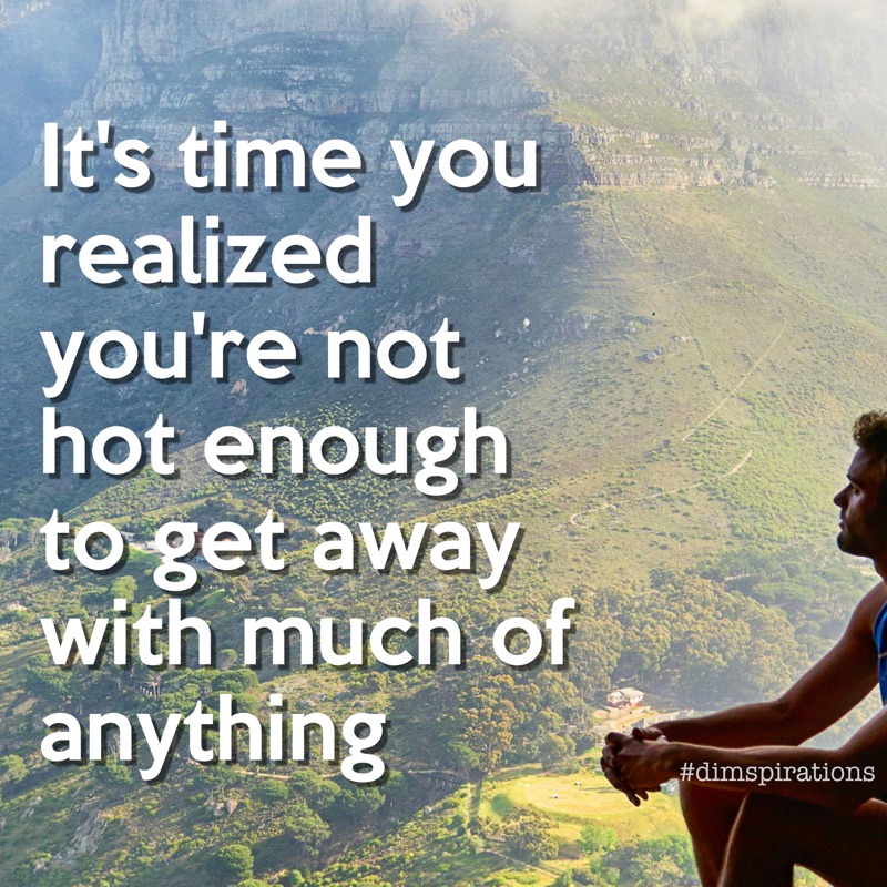 It's time you realized you're not hot enough to get away with much of anything