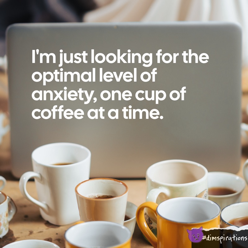 I'm just looking for the optimal level of anxiety, one cup of coffee at a time.