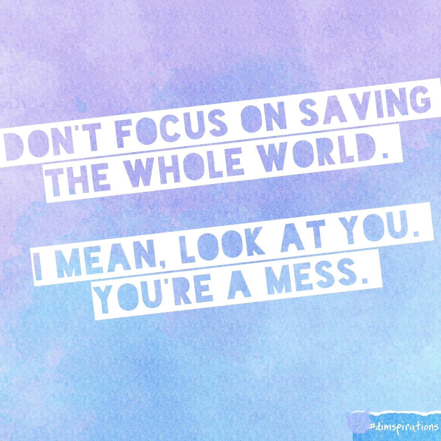 Don't focus on saving the world. I mean look at you. You're a mess.