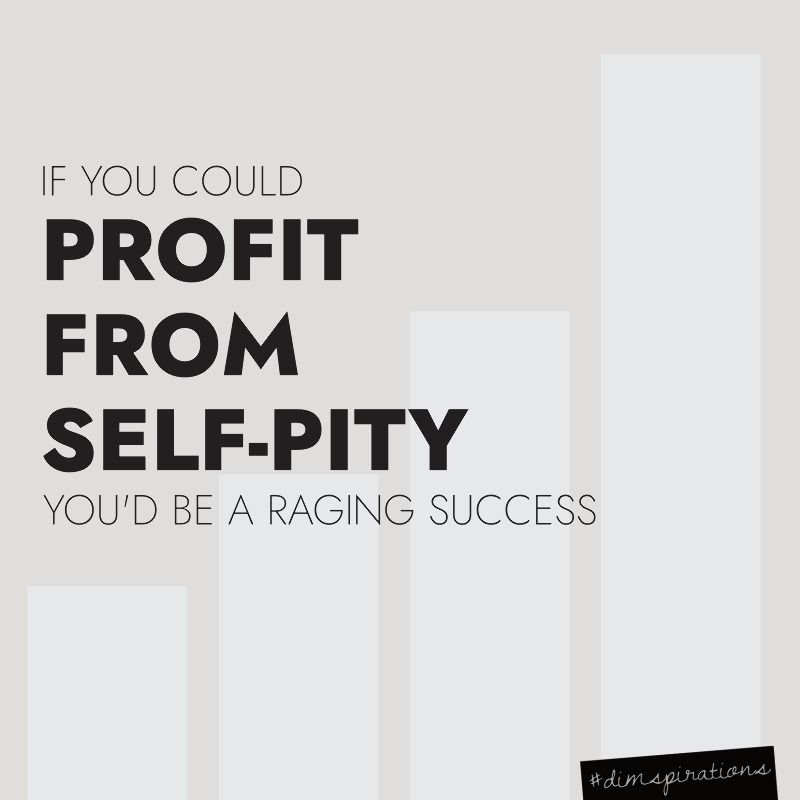 If you could profit from self-pity, you'd be a raging success.
