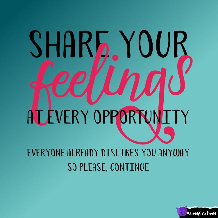Share your feelings at every opportunity. Everyone already dislikes you anyway.