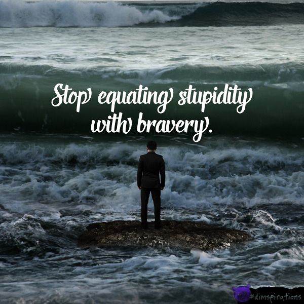 Stop equating stupidity with bravery.
