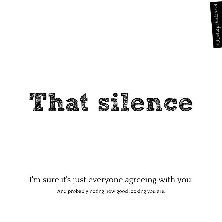 That silence. I'm sure it's just everybody agreeing with you. And noting how good looking you are.