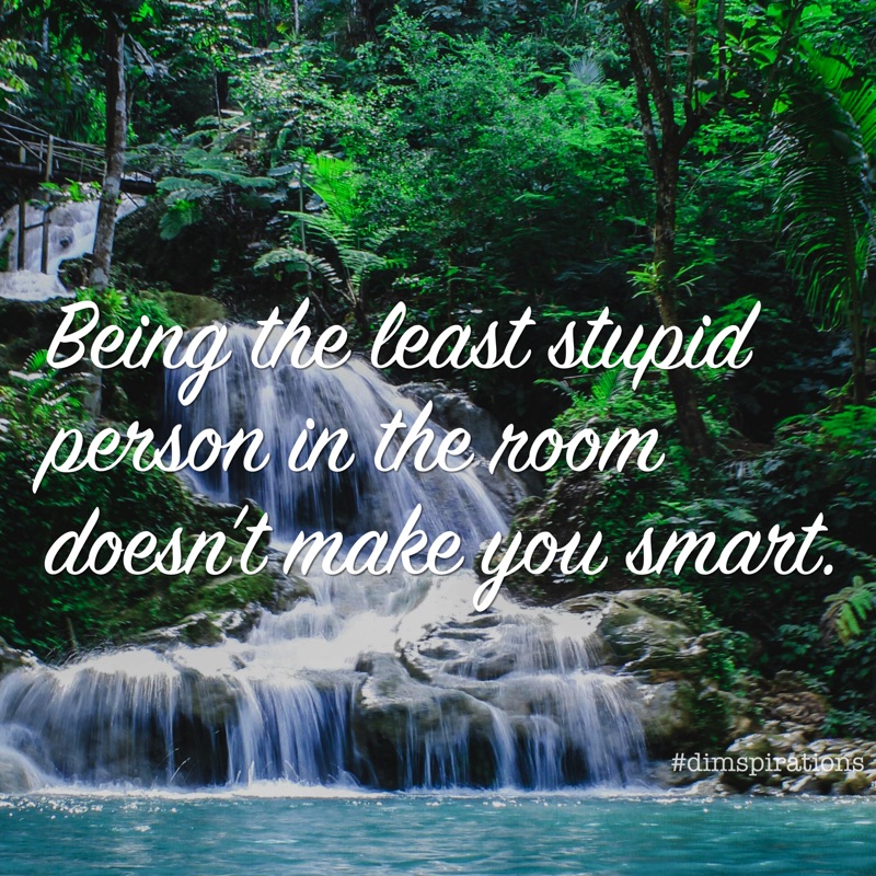 Being the least stupid person in the room doesn't make you smart.