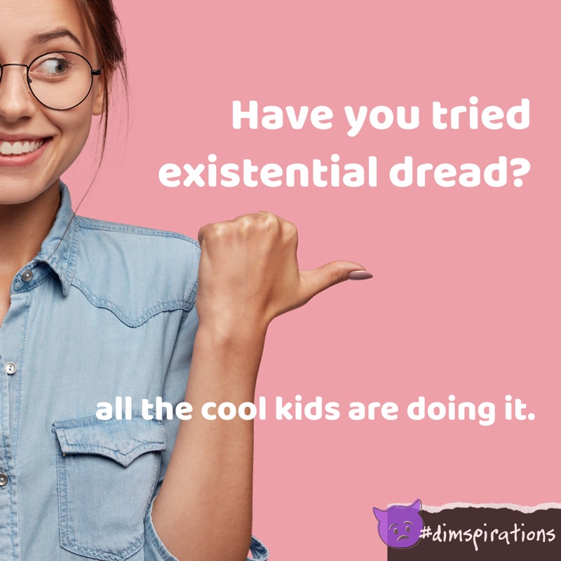 (Cheerful woman) Have you tried existential dread? All the cool kids are doing it.