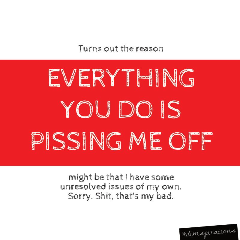Turns out the reason EVERYTHING YOU DO IS PISSING ME OFF might be that I have some unresolved issues of my own. Shit, sorry, that's my bad.