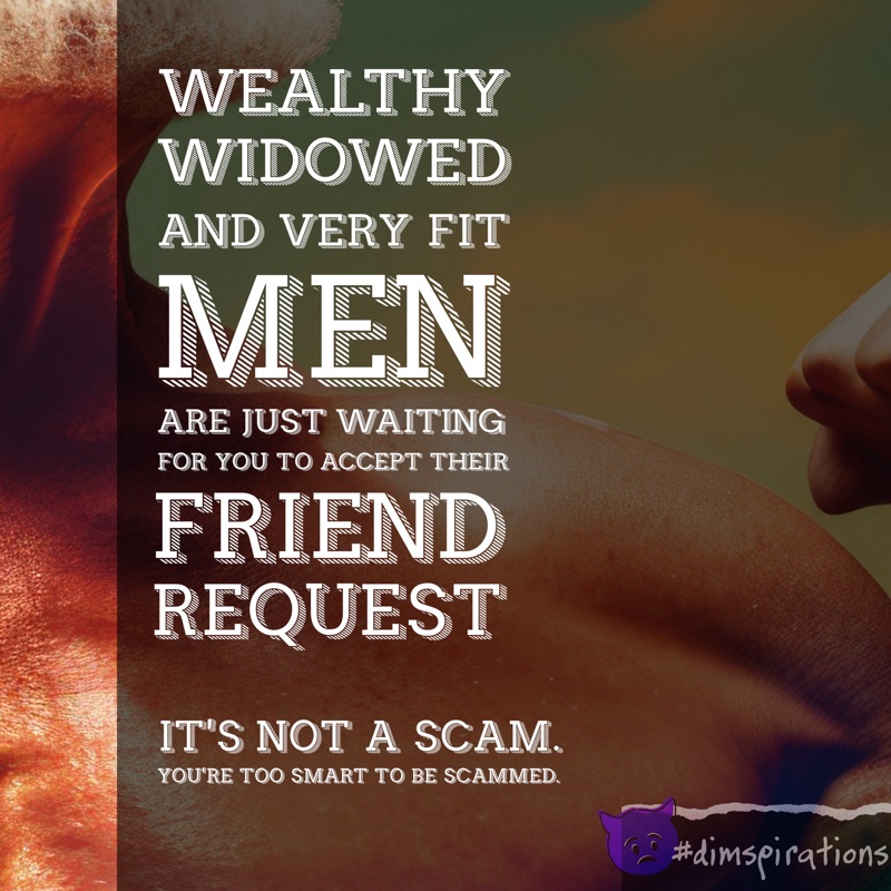 Wealthy, widowed, and very fit men are just waiting for you to accept their friend request. It's not a scam. You're too smart to be scammed.