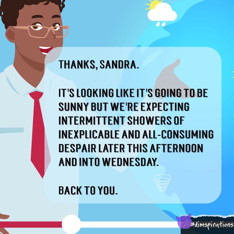 THANKS, SANDRA. IT'S LOOKING LIKE IT'S GOING TO BE SUNNY BUT WE'RE EXPECTING INTERMITTENT SHOWERS OF INEXPLICABLE AND ALL-CONSUMING DESPAIR LATER THIS AFTERNOON AND INTO WEDNESDAY. BACK TO YOU. #dispirations