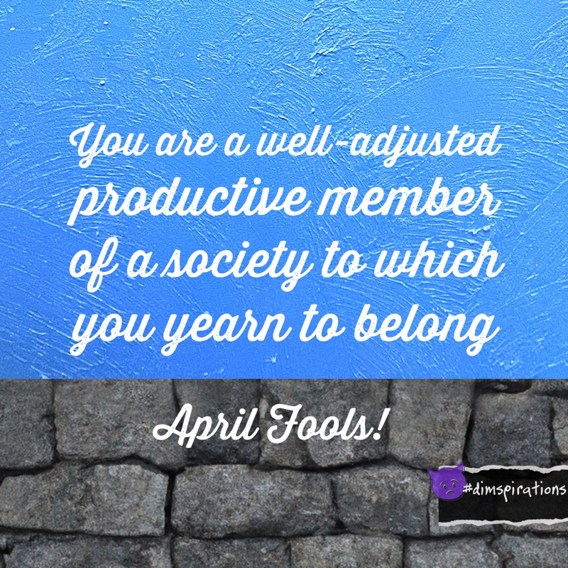 You are a well-adjusted productive member of a society to which you yearn to belong. April Fools!