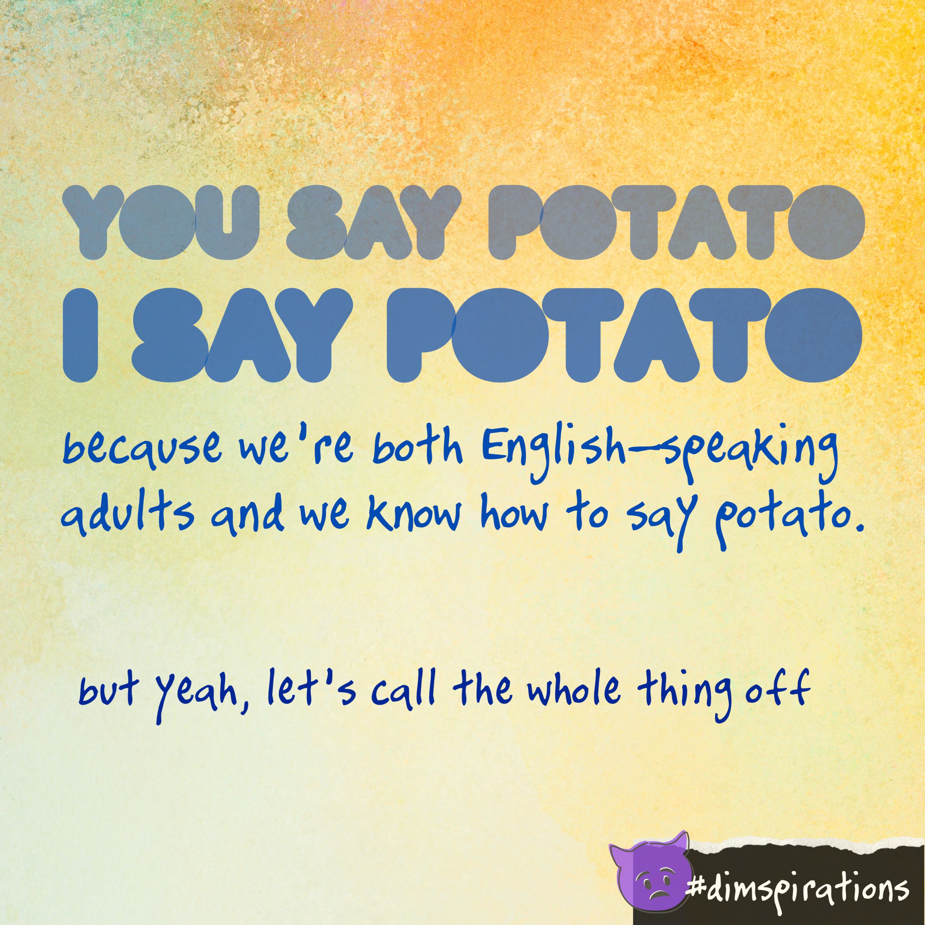 You say potato, I say potato, because we're both English-speaking adults and we know how to say potato. But yeah, let's call the whole thing off.
