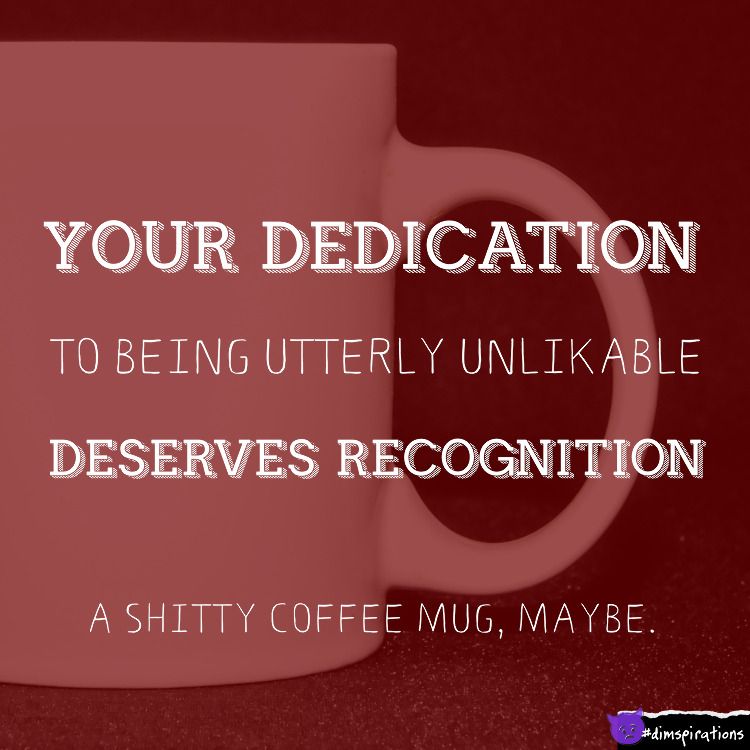 Your dedication to being utterly unlikeable deserves recognition. A shitty coffee mug, maybe.