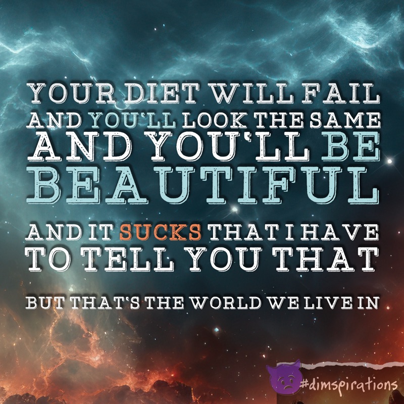 YOUR DIET WILL FAIL AND YOU'LL LOOK THE SAME AND YOU'LL BE BEAUTIFUL AND IT SUCKS THAT I HAVE TO TELL YOU THAT BUT THAT'S THE WORLD WE LIVE IN